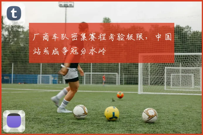 厂商车队密集赛程考验极限，中国站或成争冠分水岭
