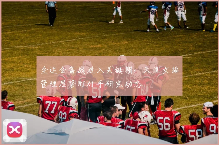 全运会备战进入关键期，天津女排管理层紧盯对手研究动态