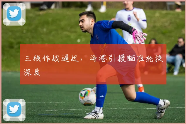 三线作战逼近，海港引援瞄准轮换深度
