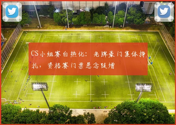 CS小组赛白热化：老牌豪门集体挣扎，资格赛门票悬念陡增