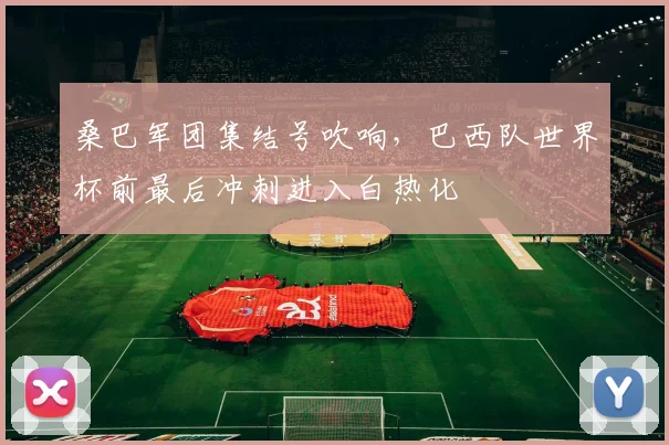 桑巴军团集结号吹响，巴西队世界杯前最后冲刺进入白热化