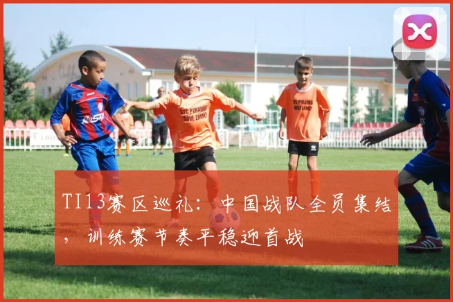 TI13赛区巡礼：中国战队全员集结，训练赛节奏平稳迎首战