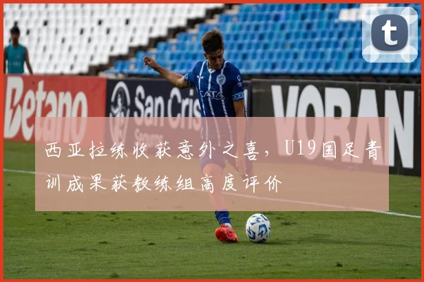 西亚拉练收获意外之喜，U19国足青训成果获教练组高度评价