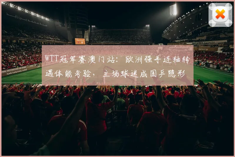 WTT冠军赛澳门站：欧洲强手连轴转遇体能考验，主场球迷成国乒隐形优势