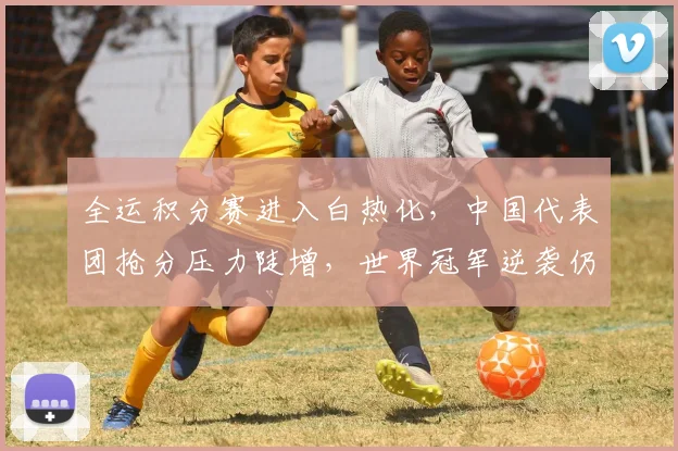 全运积分赛进入白热化，中国代表团抢分压力陡增，世界冠军逆袭仍有希望