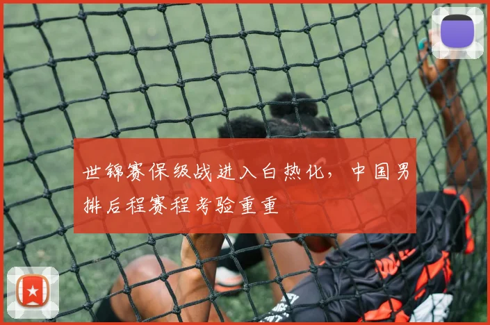 世锦赛保级战进入白热化，中国男排后程赛程考验重重