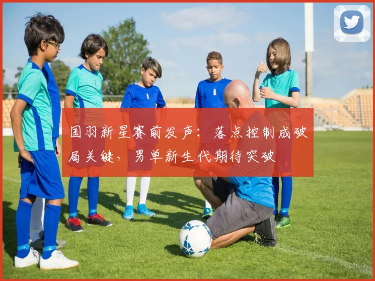 国羽新星赛前发声：落点控制成破局关键，男单新生代期待突破