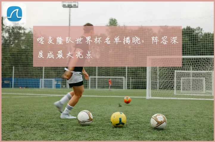 喀麦隆队世界杯名单揭晓，阵容深度成最大亮点
