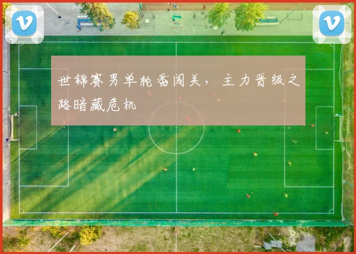 世锦赛男单轮番闯关，主力晋级之路暗藏危机