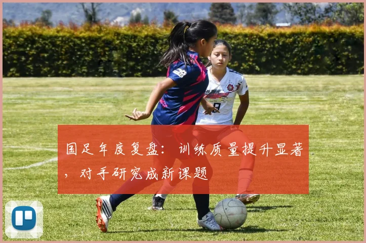 国足年度复盘：训练质量提升显著，对手研究成新课题