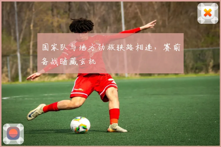 国家队与地方劲旅狭路相逢，赛前备战暗藏玄机