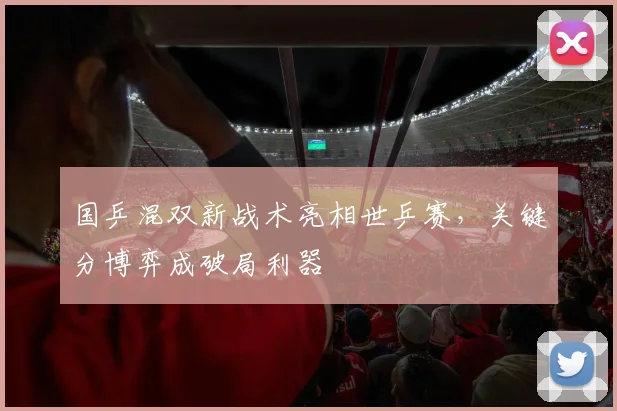 国乒混双新战术亮相世乒赛，关键分博弈成破局利器