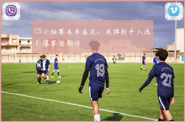 CS小组赛名单落定，老牌射手入选引爆赛场期待