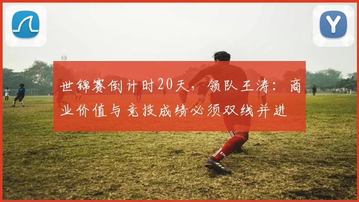 世锦赛倒计时20天，领队王涛：商业价值与竞技成绩必须双线并进