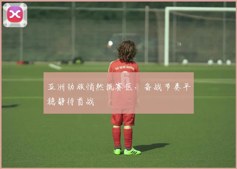 亚洲劲旅悄然抵赛区，备战节奏平稳静待首战