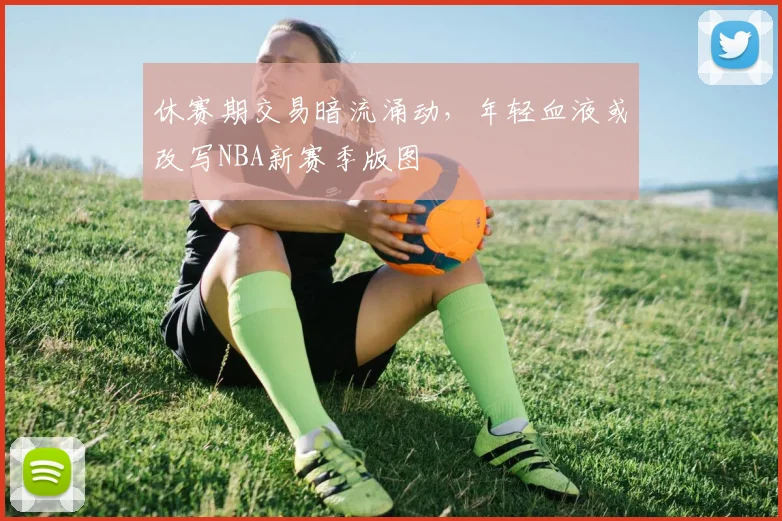 休赛期交易暗流涌动，年轻血液或改写NBA新赛季版图