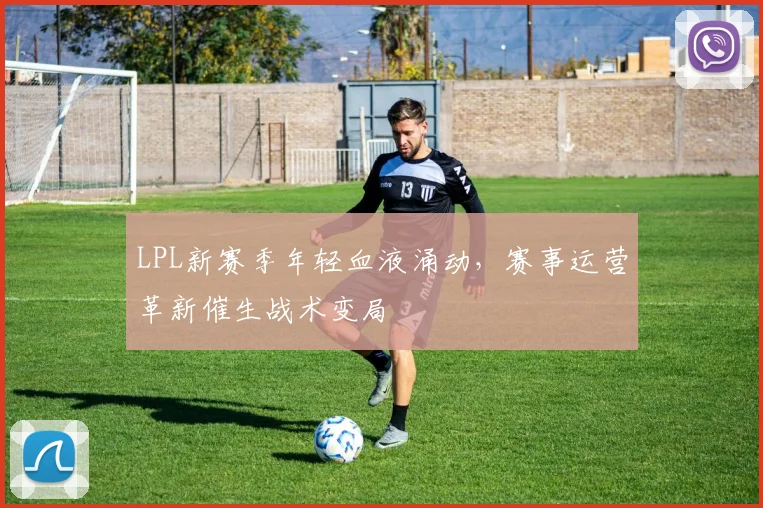 LPL新赛季年轻血液涌动，赛事运营革新催生战术变局