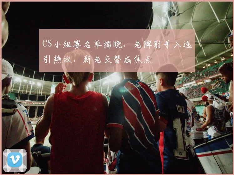 CS小组赛名单揭晓，老牌射手入选引热议，新老交替成焦点
