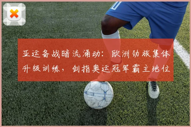 亚运备战暗流涌动：欧洲劲旅集体升级训练，剑指奥运冠军霸主地位