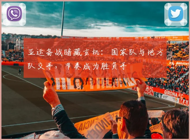 亚运备战暗藏玄机：国家队与地方队交手，节奏成为胜负手