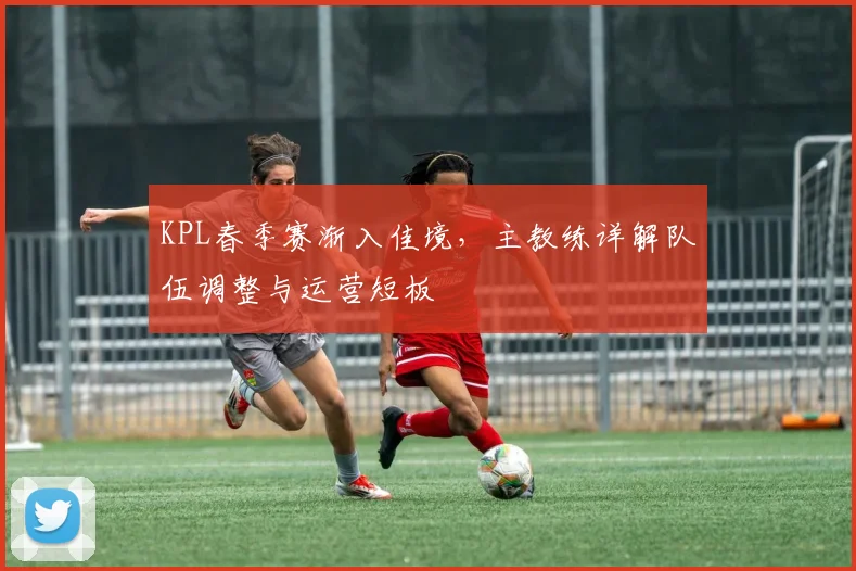 KPL春季赛渐入佳境，主教练详解队伍调整与运营短板