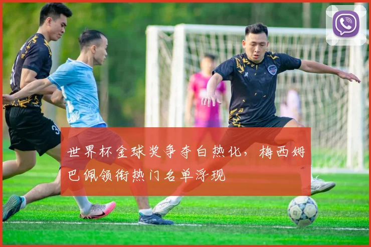 世界杯金球奖争夺白热化，梅西姆巴佩领衔热门名单浮现