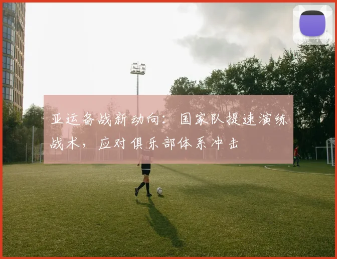 亚运备战新动向：国家队提速演练战术，应对俱乐部体系冲击
