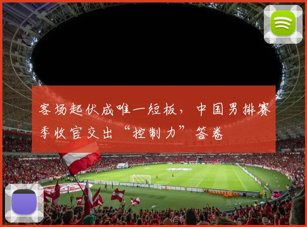 客场起伏成唯一短板，中国男排赛季收官交出“控制力”答卷