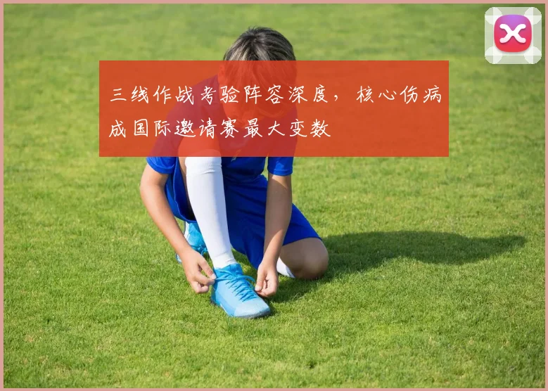 三线作战考验阵容深度，核心伤病成国际邀请赛最大变数