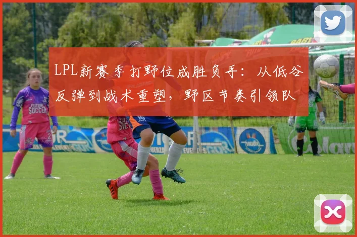 LPL新赛季打野位成胜负手：从低谷反弹到战术重塑，野区节奏引领队伍复苏