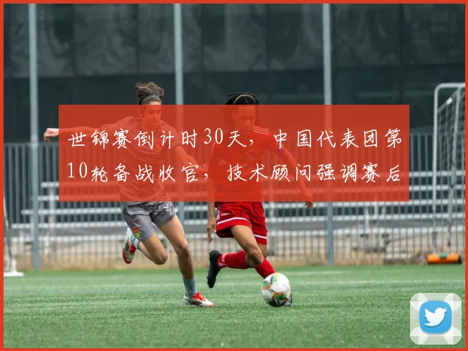 世锦赛倒计时30天，中国代表团第10轮备战收官，技术顾问强调赛后总结成关键一环