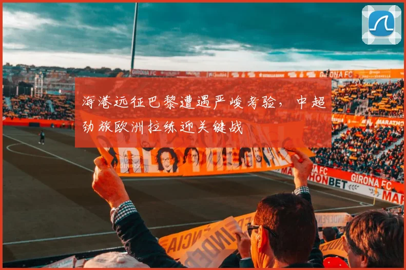 海港远征巴黎遭遇严峻考验，中超劲旅欧洲拉练迎关键战