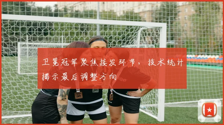 卫冕冠军聚焦接发环节，技术统计揭示最后调整方向