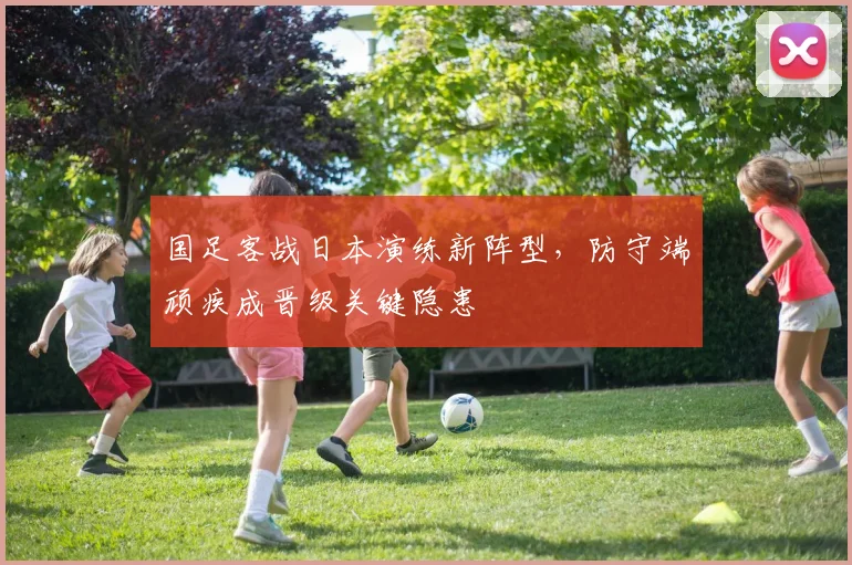 国足客战日本演练新阵型，防守端顽疾成晋级关键隐患
