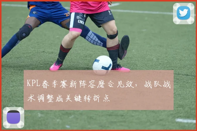 KPL春季赛新阵容磨合见效，战队战术调整成关键转折点