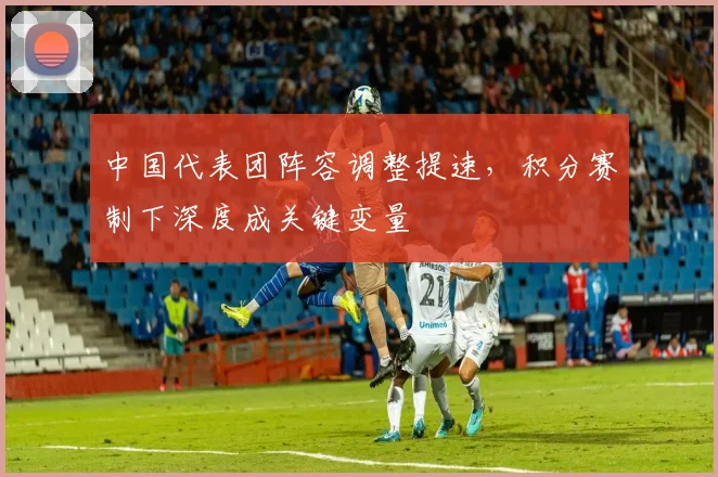 中国代表团阵容调整提速，积分赛制下深度成关键变量