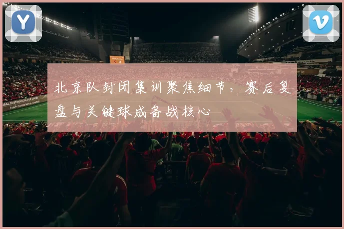 北京队封闭集训聚焦细节，赛后复盘与关键球成备战核心