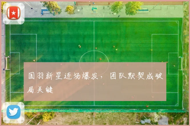 国羽新星连场爆发，团队默契成破局关键