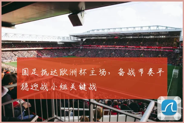 国足抵达欧洲杯主场，备战节奏平稳迎战小组关键战