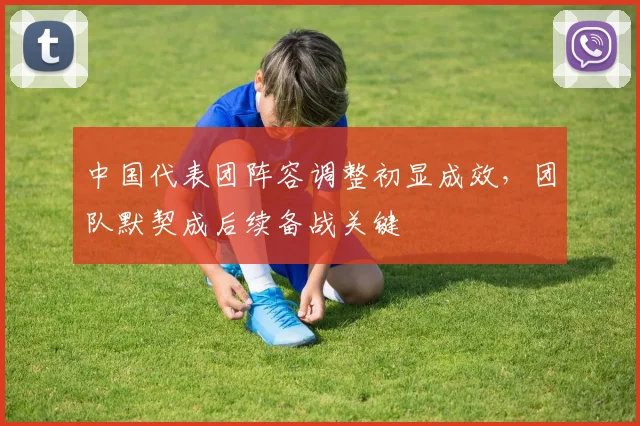 中国代表团阵容调整初显成效，团队默契成后续备战关键