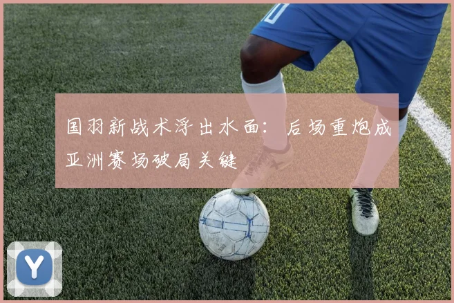 国羽新战术浮出水面：后场重炮成亚洲赛场破局关键