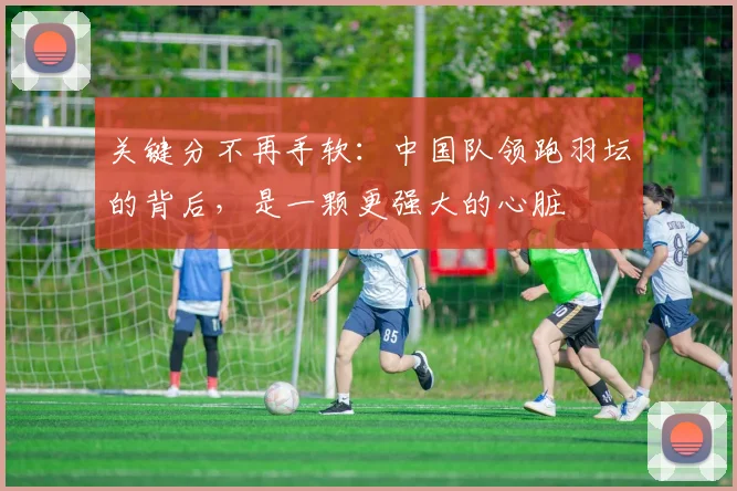 关键分不再手软：中国队领跑羽坛的背后，是一颗更强大的心脏