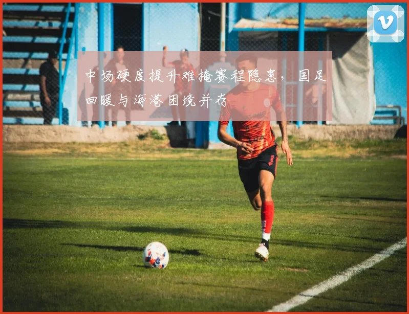 中场硬度提升难掩赛程隐患，国足回暖与海港困境并存