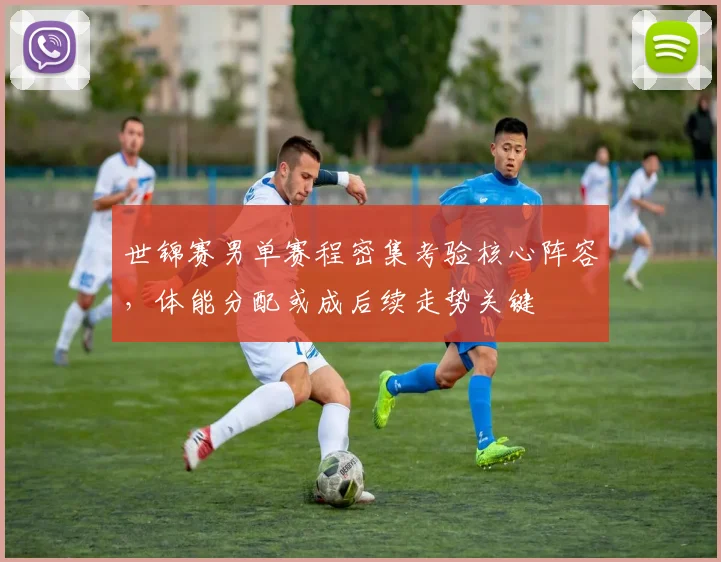世锦赛男单赛程密集考验核心阵容，体能分配或成后续走势关键