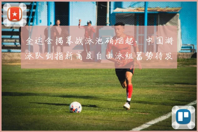 全运会揭幕战泳池硝烟起，中国游泳队剑指新高度自由泳组蓄势待发