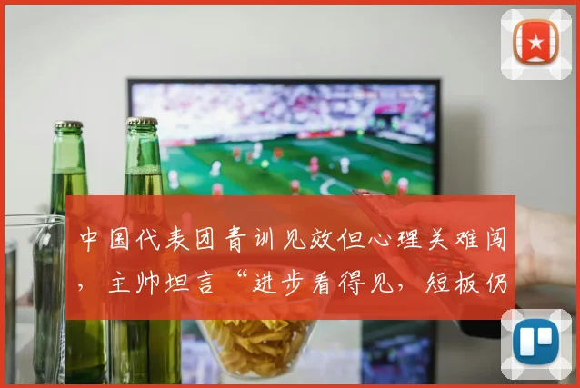 中国代表团青训见效但心理关难闯，主帅坦言“进步看得见，短板仍明显”