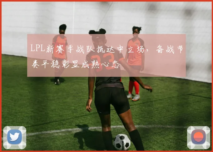 LPL新赛季战队抵达中立场，备战节奏平稳彰显成熟心态